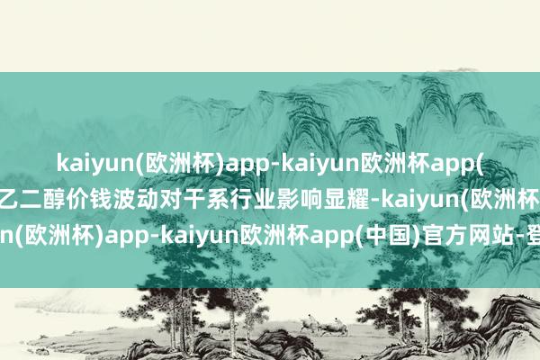 kaiyun(欧洲杯)app-kaiyun欧洲杯app(中国)官方网站-登录入口乙二醇价钱波动对干系行业影响显耀-kaiyun(欧洲杯)app-kaiyun欧洲杯app(中国)官方网站-登录入口