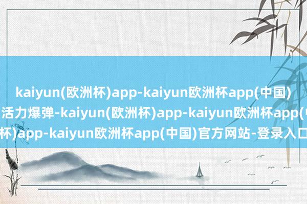 kaiyun(欧洲杯)app-kaiyun欧洲杯app(中国)官方网站-登录入口        活力爆弹-kaiyun(欧洲杯)app-kaiyun欧洲杯app(中国)官方网站-登录入口