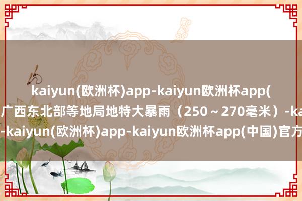 kaiyun(欧洲杯)app-kaiyun欧洲杯app(中国)官方网站-登录入口广西东北部等地局地特大暴雨（250～270毫米）-kaiyun(欧洲杯)app-kaiyun欧洲杯app(中国)官方网站-登录入口