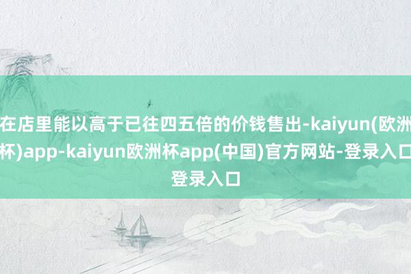 在店里能以高于已往四五倍的价钱售出-kaiyun(欧洲杯)app-kaiyun欧洲杯app(中国)官方网站-登录入口