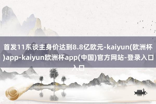 首发11东谈主身价达到8.8亿欧元-kaiyun(欧洲杯)app-kaiyun欧洲杯app(中国)官方网站-登录入口