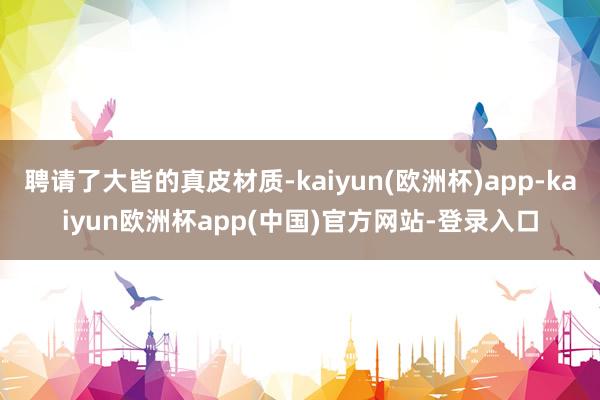 聘请了大皆的真皮材质-kaiyun(欧洲杯)app-kaiyun欧洲杯app(中国)官方网站-登录入口