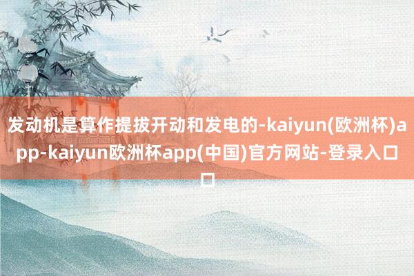 发动机是算作提拔开动和发电的-kaiyun(欧洲杯)app-kaiyun欧洲杯app(中国)官方网站-登录入口