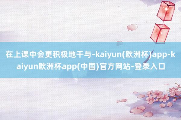 在上课中会更积极地干与-kaiyun(欧洲杯)app-kaiyun欧洲杯app(中国)官方网站-登录入口