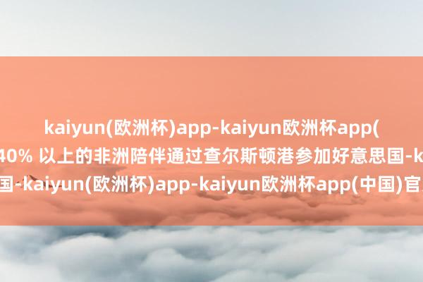 kaiyun(欧洲杯)app-kaiyun欧洲杯app(中国)官方网站-登录入口40% 以上的非洲陪伴通过查尔斯顿港参加好意思国-kaiyun(欧洲杯)app-kaiyun欧洲杯app(中国)官方网站-登录入口