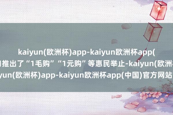 kaiyun(欧洲杯)app-kaiyun欧洲杯app(中国)官方网站-登录入口推出了“1毛购”“1元购”等惠民举止-kaiyun(欧洲杯)app-kaiyun欧洲杯app(中国)官方网站-登录入口