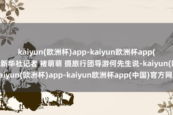 kaiyun(欧洲杯)app-kaiyun欧洲杯app(中国)官方网站-登录入口新华社记者 褚萌萌 摄旅行团导游何先生说-kaiyun(欧洲杯)app-kaiyun欧洲杯app(中国)官方网站-登录入口