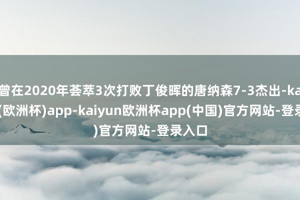 曾在2020年荟萃3次打败丁俊晖的唐纳森7-3杰出-kaiyun(欧洲杯)app-kaiyun欧洲杯app(中国)官方网站-登录入口