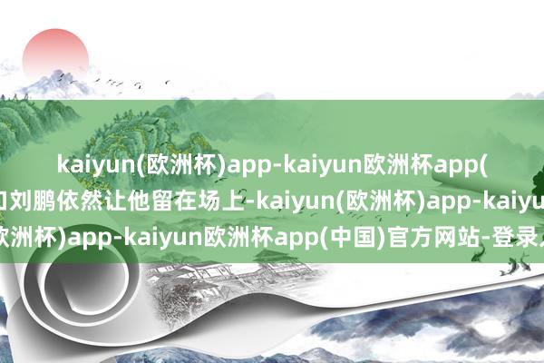 kaiyun(欧洲杯)app-kaiyun欧洲杯app(中国)官方网站-登录入口刘鹏依然让他留在场上-kaiyun(欧洲杯)app-kaiyun欧洲杯app(中国)官方网站-登录入口