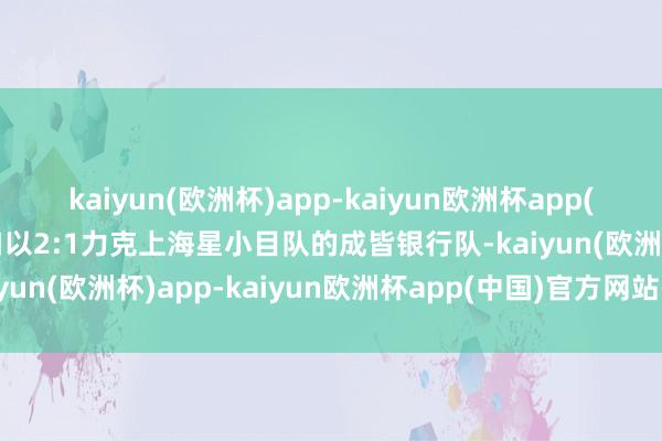 kaiyun(欧洲杯)app-kaiyun欧洲杯app(中国)官方网站-登录入口以2:1力克上海星小目队的成皆银行队-kaiyun(欧洲杯)app-kaiyun欧洲杯app(中国)官方网站-登录入口