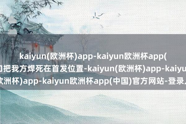 kaiyun(欧洲杯)app-kaiyun欧洲杯app(中国)官方网站-登录入口把我方焊死在首发位置-kaiyun(欧洲杯)app-kaiyun欧洲杯app(中国)官方网站-登录入口