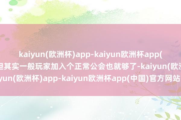 kaiyun(欧洲杯)app-kaiyun欧洲杯app(中国)官方网站-登录入口但其实一般玩家加入个正常公会也就够了-kaiyun(欧洲杯)app-kaiyun欧洲杯app(中国)官方网站-登录入口