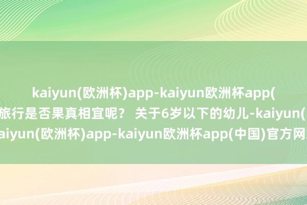 kaiyun(欧洲杯)app-kaiyun欧洲杯app(中国)官方网站-登录入口旅行是否果真相宜呢？ 关于6岁以下的幼儿-kaiyun(欧洲杯)app-kaiyun欧洲杯app(中国)官方网站-登录入口