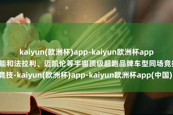 kaiyun(欧洲杯)app-kaiyun欧洲杯app(中国)官方网站-登录入口能和法拉利、迈凯伦等宇宙顶级超跑品牌车型同场竞技-kaiyun(欧洲杯)app-kaiyun欧洲杯app(中国)官方网站-登录入口