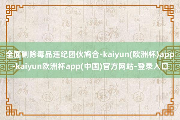 全面剿除毒品违纪团伙鸠合-kaiyun(欧洲杯)app-kaiyun欧洲杯app(中国)官方网站-登录入口