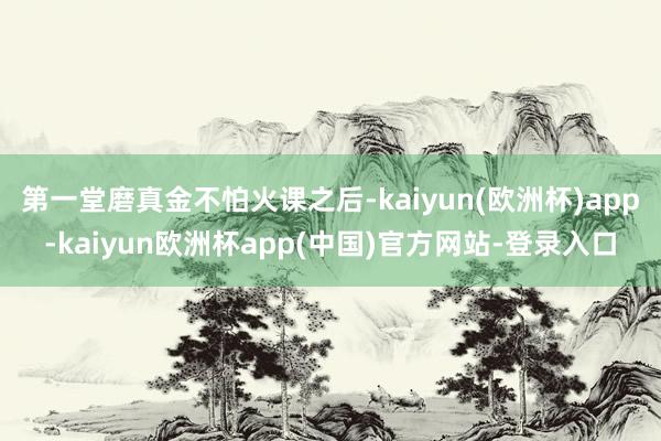 第一堂磨真金不怕火课之后-kaiyun(欧洲杯)app-kaiyun欧洲杯app(中国)官方网站-登录入口