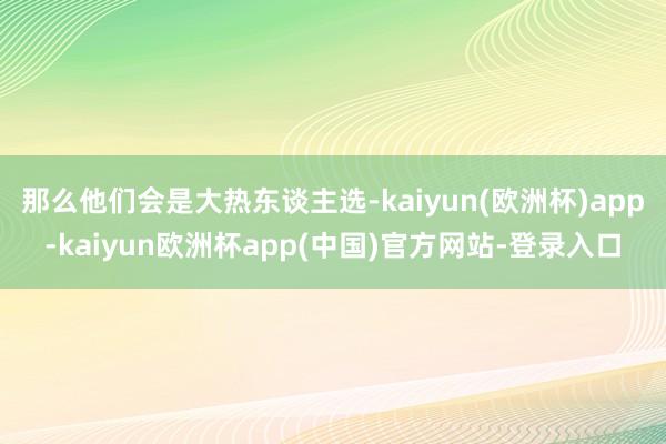 那么他们会是大热东谈主选-kaiyun(欧洲杯)app-kaiyun欧洲杯app(中国)官方网站-登录入口