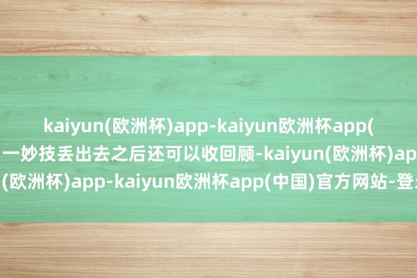 kaiyun(欧洲杯)app-kaiyun欧洲杯app(中国)官方网站-登录入口一妙技丢出去之后还可以收回顾-kaiyun(欧洲杯)app-kaiyun欧洲杯app(中国)官方网站-登录入口