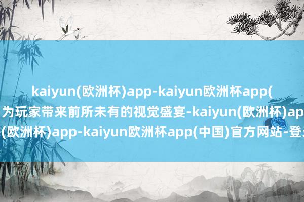 kaiyun(欧洲杯)app-kaiyun欧洲杯app(中国)官方网站-登录入口为玩家带来前所未有的视觉盛宴-kaiyun(欧洲杯)app-kaiyun欧洲杯app(中国)官方网站-登录入口