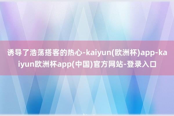 诱导了浩荡搭客的热心-kaiyun(欧洲杯)app-kaiyun欧洲杯app(中国)官方网站-登录入口