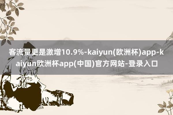 客流量更是激增10.9%-kaiyun(欧洲杯)app-kaiyun欧洲杯app(中国)官方网站-登录入口