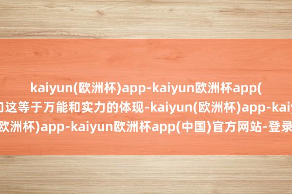 kaiyun(欧洲杯)app-kaiyun欧洲杯app(中国)官方网站-登录入口这等于万能和实力的体现-kaiyun(欧洲杯)app-kaiyun欧洲杯app(中国)官方网站-登录入口