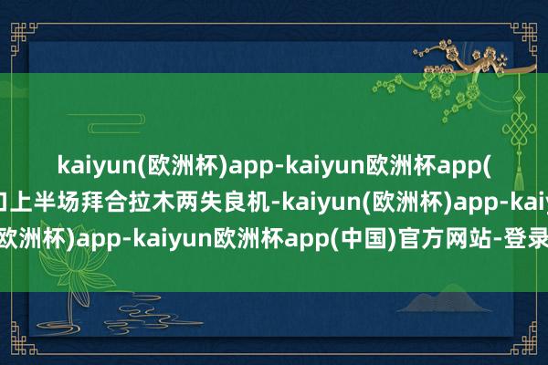 kaiyun(欧洲杯)app-kaiyun欧洲杯app(中国)官方网站-登录入口上半场拜合拉木两失良机-kaiyun(欧洲杯)app-kaiyun欧洲杯app(中国)官方网站-登录入口