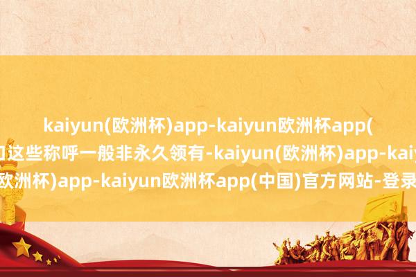 kaiyun(欧洲杯)app-kaiyun欧洲杯app(中国)官方网站-登录入口这些称呼一般非永久领有-kaiyun(欧洲杯)app-kaiyun欧洲杯app(中国)官方网站-登录入口