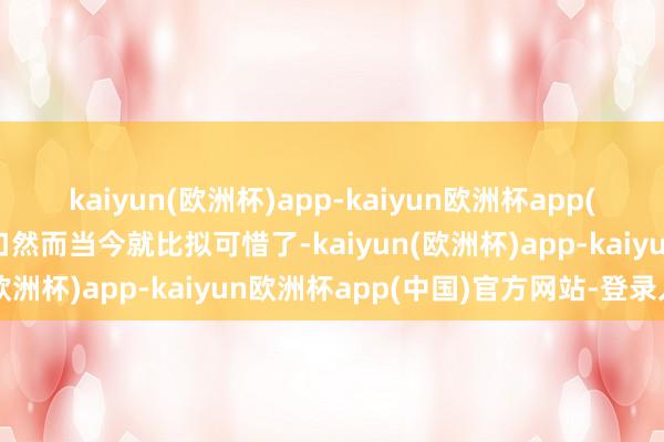 kaiyun(欧洲杯)app-kaiyun欧洲杯app(中国)官方网站-登录入口然而当今就比拟可惜了-kaiyun(欧洲杯)app-kaiyun欧洲杯app(中国)官方网站-登录入口