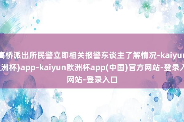 高桥派出所民警立即相关报警东谈主了解情况-kaiyun(欧洲杯)app-kaiyun欧洲杯app(中国)官方网站-登录入口