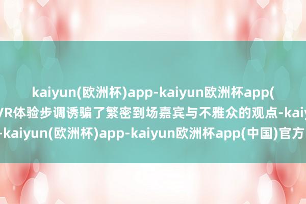 kaiyun(欧洲杯)app-kaiyun欧洲杯app(中国)官方网站-登录入口VR体验步调诱骗了繁密到场嘉宾与不雅众的观点-kaiyun(欧洲杯)app-kaiyun欧洲杯app(中国)官方网站-登录入口