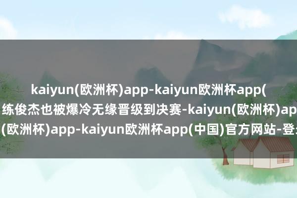 kaiyun(欧洲杯)app-kaiyun欧洲杯app(中国)官方网站-登录入口练俊杰也被爆冷无缘晋级到决赛-kaiyun(欧洲杯)app-kaiyun欧洲杯app(中国)官方网站-登录入口