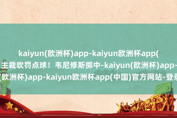 kaiyun(欧洲杯)app-kaiyun欧洲杯app(中国)官方网站-登录入口主裁吹罚点球！韦尼修斯掷中-kaiyun(欧洲杯)app-kaiyun欧洲杯app(中国)官方网站-登录入口