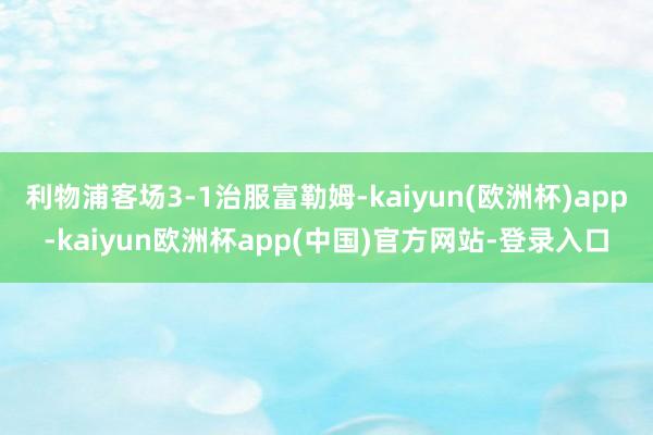 利物浦客场3-1治服富勒姆-kaiyun(欧洲杯)app-kaiyun欧洲杯app(中国)官方网站-登录入口