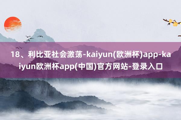 18、利比亚社会激荡-kaiyun(欧洲杯)app-kaiyun欧洲杯app(中国)官方网站-登录入口