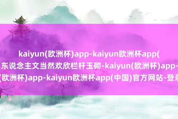 kaiyun(欧洲杯)app-kaiyun欧洲杯app(中国)官方网站-登录入口东说念主文当然欢欣栏杆玉砌-kaiyun(欧洲杯)app-kaiyun欧洲杯app(中国)官方网站-登录入口