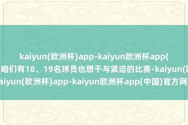 kaiyun(欧洲杯)app-kaiyun欧洲杯app(中国)官方网站-登录入口咱们有18、19名球员也想干与紧迫的比赛-kaiyun(欧洲杯)app-kaiyun欧洲杯app(中国)官方网站-登录入口