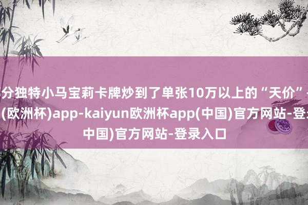 部分独特小马宝莉卡牌炒到了单张10万以上的“天价”-kaiyun(欧洲杯)app-kaiyun欧洲杯app(中国)官方网站-登录入口