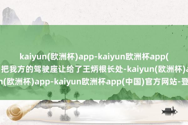 kaiyun(欧洲杯)app-kaiyun欧洲杯app(中国)官方网站-登录入口把我方的驾驶座让给了王炳根长处-kaiyun(欧洲杯)app-kaiyun欧洲杯app(中国)官方网站-登录入口