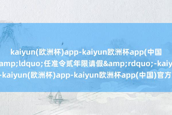 kaiyun(欧洲杯)app-kaiyun欧洲杯app(中国)官方网站-登录入口&ldquo;任准令贰年限请假&rdquo;-kaiyun(欧洲杯)app-kaiyun欧洲杯app(中国)官方网站-登录入口