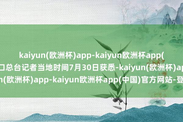 kaiyun(欧洲杯)app-kaiyun欧洲杯app(中国)官方网站-登录入口总台记者当地时间7月30日获悉-kaiyun(欧洲杯)app-kaiyun欧洲杯app(中国)官方网站-登录入口