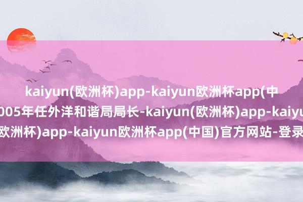 kaiyun(欧洲杯)app-kaiyun欧洲杯app(中国)官方网站-登录入口2005年任外洋和谐局局长-kaiyun(欧洲杯)app-kaiyun欧洲杯app(中国)官方网站-登录入口