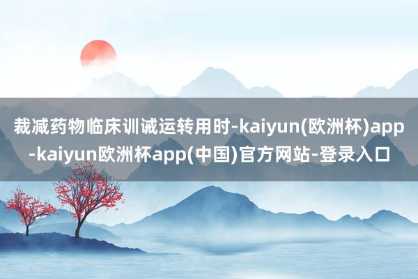 裁减药物临床训诫运转用时-kaiyun(欧洲杯)app-kaiyun欧洲杯app(中国)官方网站-登录入口