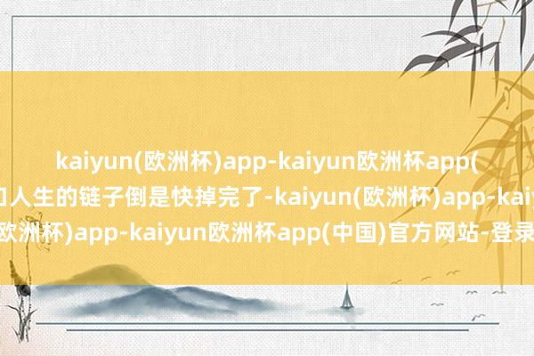 kaiyun(欧洲杯)app-kaiyun欧洲杯app(中国)官方网站-登录入口人生的链子倒是快掉完了-kaiyun(欧洲杯)app-kaiyun欧洲杯app(中国)官方网站-登录入口