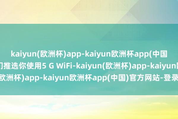 kaiyun(欧洲杯)app-kaiyun欧洲杯app(中国)官方网站-登录入口咱们推选你使用5 G WiFi-kaiyun(欧洲杯)app-kaiyun欧洲杯app(中国)官方网站-登录入口