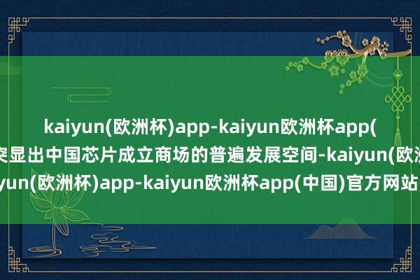 kaiyun(欧洲杯)app-kaiyun欧洲杯app(中国)官方网站-登录入口突显出中国芯片成立商场的普遍发展空间-kaiyun(欧洲杯)app-kaiyun欧洲杯app(中国)官方网站-登录入口