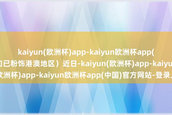 kaiyun(欧洲杯)app-kaiyun欧洲杯app(中国)官方网站-登录入口已粉饰港澳地区）近日-kaiyun(欧洲杯)app-kaiyun欧洲杯app(中国)官方网站-登录入口