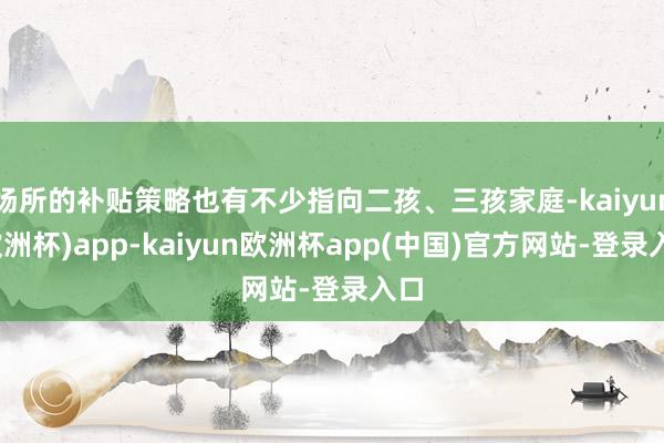 场所的补贴策略也有不少指向二孩、三孩家庭-kaiyun(欧洲杯)app-kaiyun欧洲杯app(中国)官方网站-登录入口