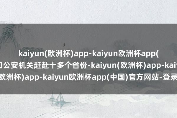 kaiyun(欧洲杯)app-kaiyun欧洲杯app(中国)官方网站-登录入口公安机关赶赴十多个省份-kaiyun(欧洲杯)app-kaiyun欧洲杯app(中国)官方网站-登录入口