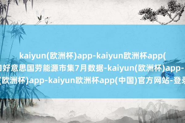 kaiyun(欧洲杯)app-kaiyun欧洲杯app(中国)官方网站-登录入口好意思国劳能源市集7月数据-kaiyun(欧洲杯)app-kaiyun欧洲杯app(中国)官方网站-登录入口